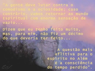 “ A gente deve lutar contra o comodismo e a ociosidade; caso contrário, vamos retornar ao mundo Espiritual com enorme sensação de vazio... Dizem que eu tenho feito muito, mas, para mim, não fiz um décimo do que deveria ter feito... A questão mais aflitiva para o espírito no Além  é a consciência do tempo perdido”. 