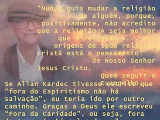 “ Nunca quis mudar a religião de alguém, porque, positivamente, não acredito que a religião A seja melhor que a religião B... Nas origens de toda religião cristã está o pensamento  de Nosso Senhor Jesus Cristo.  Quem seguir o Evangelho...  Se Allan Kardec tivesse escrito que “fora do Espiritismo não há salvação”, eu teria ido por outro caminho. Graças a Deus ele escreveu “Fora da Caridade”, ou seja, fora do Amor não há salvação...” 