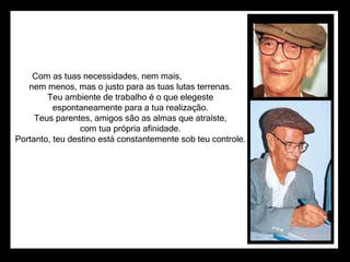Com as tuas necessidades, nem mais,                      nem menos, mas o justo para as tuas lutas terrenas.                      Teu ambiente de trabalho é o que elegeste                      espontaneamente para a tua realização.                      Teus parentes, amigos são as almas que atraíste,                      com tua própria afinidade.                      Portanto, teu destino está constantemente sob teu controle.  