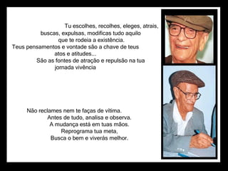                                          Tu escolhes, recolhes, eleges, atrais,                      buscas, expulsas, modificas tudo aquilo                      que te rodeia a existência. Teus pensamentos e vontade são a chave de teus  atos e atitudes...                      São as fontes de atração e repulsão na tua  jornada vivência  Não reclames nem te faças de vítima.                      Antes de tudo, analisa e observa.                      A mudança está em tuas mãos.                      Reprograma tua meta,                      Busca o bem e viverás melhor.  