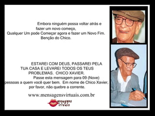                                          Embora ninguém possa voltar atrás e                      fazer um novo começo,                      Qualquer Um pode Começar agora e fazer um Novo Fim.                      Benção do Chico.                        ESTAREI COM DEUS, PASSAREI PELA TUA CASA E LEVAREI TODOS OS TEUS PROBLEMAS.  CHICO XAVIER.                      Passe esta mensagem para 09 (Nove)  pessoas a quem você quer bem.  Em nome de Chico Xavier, por favor, não quebre a corrente. www.mensagensvirtuais.com.br 