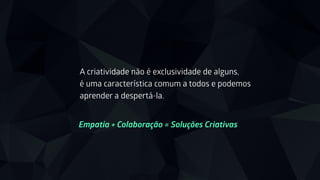 A criatividade não é exclusividade de alguns,
é uma característica comum a todos e podemos
aprender a despertá-la.
Empatia + Colaboração = Soluções Criativas 
 