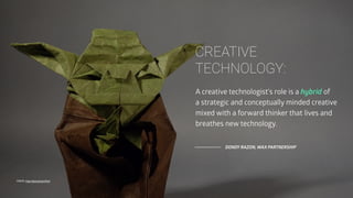 A creative technologist's role is a hybrid of
a strategic and conceptually minded creative
mixed with a forward thinker that lives and
breathes new technology.
DONDY RAZON, WAX PARTNERSHIP
FONTE: http://goo.gl/qzwTmd
CREATIVE 
TECHNOLOGY:
 