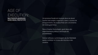 AGE OF
EXECUTION: 
MULTIDISCIPLINARIDADE, 
GOOD IDEAS, PROTOTYPE
Um processo focado em inovação deve ser plural.
Quanto mais amplo o repertório, maior o sucesso de
enriquecimento do produto ﬁnal com o incremento
de muitas good ideas.
 
Para o Creative Technologist, good ideas vêm
experimentação prática e eliminação de
possibilidades. 
 
Dedicar esforços a prototipagem de alta ﬁdelidade
ajuda a conhecer os limites dos recursos e dos
usuários.
 