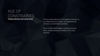 AGE OF
CONSTRAINTS: 
TROQUE RECUSA POR ESTRATÉGIA Práticas conservadoras de TI em agências baseiam-se
na validação técnica de ideias, sem julgamento de
contextos e possibilidades paralelas.
!
Para o Creative Technologist o contexto interessa
muito, porque reprocessa as ideias e traz novas
conexões.
 