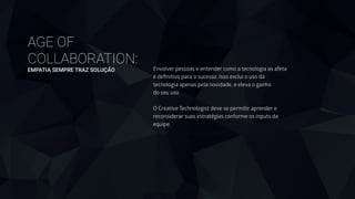 AGE OF
COLLABORATION: 
EMPATIA SEMPRE TRAZ SOLUÇÃO Envolver pessoas e entender como a tecnologia as afeta
é deﬁnitivo para o sucesso. Isso exclui o uso da
tecnologia apenas pela novidade, e eleva o ganho
do seu uso.
!
O Creative Technologist deve se permitir aprender e
reconsiderar suas estratégias conforme os inputs da
equipe.
 