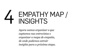 4 EMPATHY MAP /
INSIGHTS
Agora vamos organizar o que
captamos nas entrevistas e
organizar o mapa de empatia,
de onde podemos extrair
insights para a próxima etapa.
 
