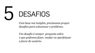 5 DESAFIOS
Com base nos insights, precisamos propor
desafios para solucionar o problema.
!
Um desafio é sempre pergunta sobre
o que podemos fazer, mudar ou aperfeiçoar
a favor do usuário.
 