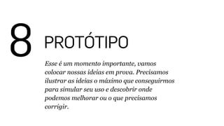 8 PROTÓTIPO
Esse é um momento importante, vamos
colocar nossas ideias em prova. Precisamos
ilustrar as ideias o máximo que conseguirmos
para simular seu uso e descobrir onde
podemos melhorar ou o que precisamos
corrigir.
 