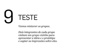9 TESTE
Vamos misturar os grupos. 
 
Dois integrantes de cada grupo
visitam um grupo vizinho para
apresentar a ideia e o protótipo 
e captar as impressões sobre eles.
 