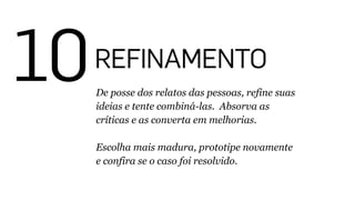 10REFINAMENTO
De posse dos relatos das pessoas, refine suas
ideias e tente combiná-las. Absorva as
críticas e as converta em melhorias.
!
Escolha mais madura, prototipe novamente
e confira se o caso foi resolvido.
 