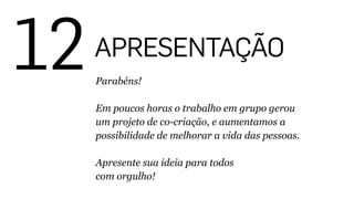 12APRESENTAÇÃO
Parabéns!
!
Em poucos horas o trabalho em grupo gerou
um projeto de co-criação, e aumentamos a
possibilidade de melhorar a vida das pessoas.
!
Apresente sua ideia para todos 
com orgulho!
 