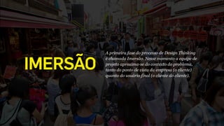 IMERSÃO
A primeira fase do processo de Design Thinking 
é chamada Imersão. Nesse momento a equipe de
projeto aproxima-se do contexto do problema,
tanto do ponto de vista da empresa (o cliente)
quanto do usuário final (o cliente do cliente).
 