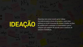 IDEAÇÃO
Essa fase tem como intuito gerar ideias
inovadoras para o tema do projeto e, para isso,
utilizam-se as ferramentas de síntese criadas na fase
de análise para estimular a criatividade e gerar
soluções que estejam de acordo com o contexto do
assunto trabalhado.
 
