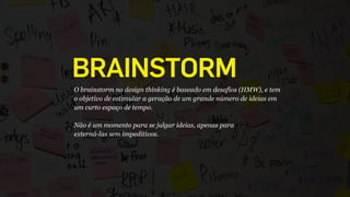 O brainstorm no design thinking é baseado em desafios (HMW), e tem
o objetivo de estimular a geração de um grande número de ideias em
um curto espaço de tempo.
 
Não é um momento para se julgar ideias, apenas para 
externá-las sem impeditivos.
BRAINSTORM
 