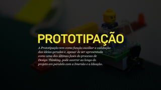 PROTOTIPAÇÃOA Prototipação tem como função auxiliar a validação
das ideias geradas e, apesar de ser apresentada
como uma das últimas fases do processo de
Design Thinking, pode ocorrer ao longo do
projeto em paralelo com a Imersão e a Ideação.
 