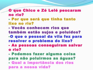 O que Chico e Zé Lelé pescaram
no rio?
- Por que será que tinha tanto
lixo no rio?
- Vocês conhecem rios que
também estão sujos e poluídos?
-O que o pessoal da vila fez para
resolver o problema do lixo?
- As pessoas conseguiram salvar
o rio?
- Podemos fazer alguma coisa
para não poluirmos as águas?
- Qual a importância dos rios
para a nossa vida?
 
