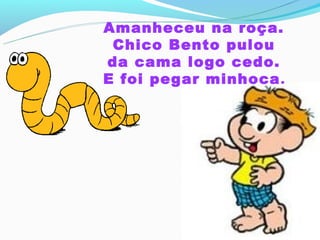 Amanheceu na roça.
 Chico Bento pulou
da cama logo cedo.
E foi pegar minhoca .
 