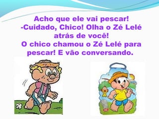 Acho que ele vai pescar!
-Cuidado, Chico! Olha o Zé Lelé
        atrás de você!
O chico chamou o Zé Lelé para
  pescar! E vão conversando.
 