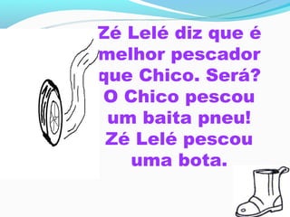 Zé Lelé diz que é
melhor pescador
que Chico. Será?
 O Chico pescou
 um baita pneu!
 Zé Lelé pescou
    uma bota.
 