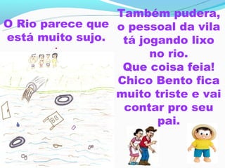 Também pudera,
O Rio parece que o pessoal da vila
está muito sujo.  tá jogando lixo
        .
                       no rio.
                  Que coisa feia!
                 Chico Bento fica
                 muito triste e vai
                  contar pro seu
                        pai.
 