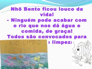 Nhô Bento ficou louco da
             vida!
- Ninguém pode acabar com
   o rio que nos dá água e
      comida, de graça!
Todos são convocados para
     a operação limpeza.
 