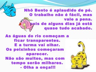 Nhô Bento é aplaudido de pé.
         O trabalho não é fácil, mas
                       vale a pena.
       Depois de alguns dias já está
               quase tudo acabado.

As águas do rio começam a
    ficar transparentes.
    E a turma vai olhar.
Os peixinhos começaram a
           aparecer.
Não são muitos, mas com o
  tempo serão milhares.
        - Olha a onça!!!
 