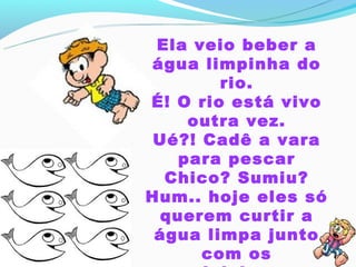 Ela veio beber a
água limpinha do
        rio.
É! O rio está vivo
    outra vez.
 Ué?! Cadê a vara
   para pescar
  Chico? Sumiu?
Hum.. hoje eles só
 querem curtir a
 água limpa junto
      com os
 