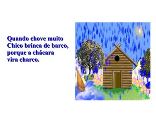 Quando chove muito Chico brinca de barco, porque a chácara  vira charco. 