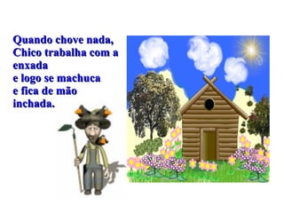 Quando chove nada, Chico trabalha com a enxada e logo se machuca e fica de mão inchada. 