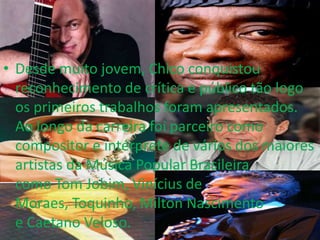 • Desde muito jovem, Chico conquistou
  reconhecimento de crítica e público tão logo
  os primeiros trabalhos foram apresentados.
  Ao longo da carreira foi parceiro como
  compositor e intérprete de vários dos maiores
  artistas da Música Popular Brasileira
  como Tom Jobim, Vinícius de
  Moraes, Toquinho, Milton Nascimento
  e Caetano Veloso.
 