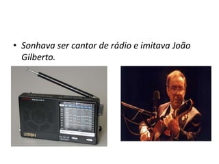 • Sonhava ser cantor de rádio e imitava João
Gilberto.
 
