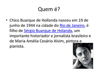 Quem é?
• Chico Buarque de Hollanda nasceu em 19 de
junho de 1944 na cidade do Rio de Janeiro, é
filho de Sérgio Buarque de Holanda, um
importante historiador e jornalista brasileiro e
de Maria Amélia Cesário Alvim, pintora e
pianista.
 