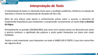 Interpretação de Texto
3
A interpretação de texto é o elemento-chave para o resultado acadêmico, eficiência na solução de
exercícios e mesmo na compreensão de situações do dia a dia.
Além de uma leitura mais atenta e conhecimento prévio sobre o assunto, o elemento de
fundamental importância para interpretar e compreender corretamente um texto é ter o domínio
da língua.
Principalmente na questão VOCABULÁRIO, pois como nem sempre temos um dicionário por perto
é preciso conhecer o significado das palavras e assim poder interpretar um texto com maior
facilidade.
Porém o mais importante para interpretar um texto é SABER LER O TEXTO. E para isso vamos lhes
dar algumas dicas.
 