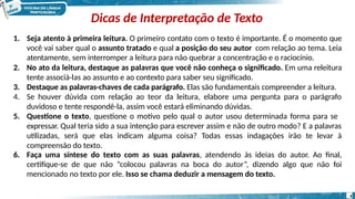 Dicas de Interpretação de Texto
4
1. Seja atento à primeira leitura. O primeiro contato com o texto é importante. É o momento que
você vai saber qual o assunto tratado e qual a posição do seu autor com relação ao tema. Leia
atentamente, sem interromper a leitura para não quebrar a concentração e o raciocínio.
2. No ato da leitura, destaque as palavras que você não conheça o significado. Em uma releitura
tente associá-las ao assunto e ao contexto para saber seu significado.
3. Destaque as palavras-chaves de cada parágrafo. Elas são fundamentais compreender a leitura.
4. Se houver dúvida com relação ao teor da leitura, elabore uma pergunta para o parágrafo
duvidoso e tente respondê-la, assim você estará eliminando dúvidas.
5. Questione o texto, questione o motivo pelo qual o autor usou determinada forma para se
expressar. Qual teria sido a sua intenção para escrever assim e não de outro modo? E a palavras
utilizadas, será que elas indicam alguma coisa? Todas essas indagações irão te levar à
compreensão do texto.
6. Faça uma síntese do texto com as suas palavras, atendendo às ideias do autor. Ao final,
certifique-se de que não “colocou palavras na boca do autor”, dizendo algo que não foi
mencionado no texto por ele. Isso se chama deduzir a mensagem do texto.
 