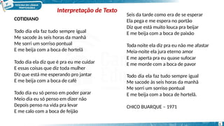 COTIDIANO
Todo dia ela faz tudo sempre igual
Me sacode às seis horas da manhã
Me sorri um sorriso pontual
E me beija com a boca de hortelã
Todo dia ela diz que é pra eu me cuidar
E essas coisas que diz toda mulher
Diz que está me esperando pro jantar
E me beija com a boca de café
Todo dia eu só penso em poder parar
Meio dia eu só penso em dizer não
Depois penso na vida pra levar
E me calo com a boca de feijão
5
Seis da tarde como era de se esperar
Ela pega e me espera no portão
Diz que está muito louca pra beijar
E me beija com a boca de paixão
Toda noite ela diz pra eu não me afastar
Meia-noite ela jura eterno amor
E me aperta pra eu quase sufocar
E me morde com a boca de pavor
Todo dia ela faz tudo sempre igual
Me sacode às seis horas da manhã
Me sorri um sorriso pontual
E me beija com a boca de hortelã.
CHICO BUARQUE – 1971
Interpretação de Texto
 