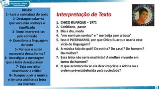 Interpretação de Texto
DICAS:
1 - Leia a assinatura do texto
2- Destaque palavras
que você não conheça o
significado
3- Tente interpretá-las
pelo contexto
4- Questione a linguagem
do texto
5- Por que o autor
escreveria dessa forma?
6 - Investigue a mensagem
que a letra deseja passar
7- Seja um leitor
observador e crítico.
8– Busque ouvir a música
e ler uma análise da letra
na internet.
1. CHICO BUARQUE – 1971
2. Cotidiano, pavor
3. Dia a dia, medo
4. “me sorri um sorriso” e “ me beija com a boca”
5. Isso é PLEONASMO, por que Chico Buarque usaria esse
vício de linguagem?
6. A música fala do quê? Da rotina? Do casal? Do homem?
Da mulher?
7. Essa letra não seria machista? A mulher vivendo em
torno do homem?
8. O que aconteceria se ela descumprisse a rotina ou a
ordem pré-estabelecida pela sociedade?
6
 
