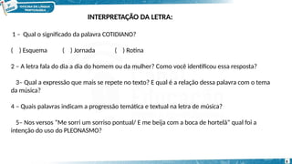 1 – Qual o significado da palavra COTIDIANO?
( ) Esquema ( ) Jornada ( ) Rotina
2 – A letra fala do dia a dia do homem ou da mulher? Como você identificou essa resposta?
3– Qual a expressão que mais se repete no texto? E qual é a relação dessa palavra com o tema
da música?
4 – Quais palavras indicam a progressão temática e textual na letra de música?
5– Nos versos “Me sorri um sorriso pontual/ E me beija com a boca de hortelã” qual foi a
intenção do uso do PLEONASMO?
8
INTERPRETAÇÃO DA LETRA:
 