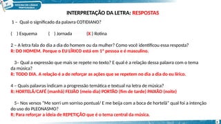 1 – Qual o significado da palavra COTIDIANO?
( ) Esquema ( ) Jornada (X ) Rotina
2 – A letra fala do dia a dia do homem ou da mulher? Como você identificou essa resposta?
R: DO HOMEM. Porque o EU LÍRICO está em 1ª pessoa e é masculino.
3– Qual a expressão que mais se repete no texto? E qual é a relação dessa palavra com o tema
da música?
R: TODO DIA. A relação é a de reforçar as ações que se repetem no dia a dia do eu lírico.
4 – Quais palavras indicam a progressão temática e textual na letra de música?
R: HORTELÃ/CAFÉ (manhã) FEIJÃO (meio dia) PORTÃO (fim de tarde) PAIXÃO (noite)
5– Nos versos “Me sorri um sorriso pontual/ E me beija com a boca de hortelã” qual foi a intenção
do uso do PLEONASMO?
R: Para reforçar a ideia de REPETIÇÃO que é o tema central da música.
9
INTERPRETAÇÃO DA LETRA: RESPOSTAS
 
