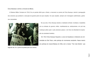 Página2
CHICO BUARQUE: CONTRA A DITADURA NO BRASIL
A Ditadura Militar (iniciada em 1964) foi um período difícil para o Brasil, e marcante na carreira de Chico Buarque, devido à perseguição
dos censores que proibiram a execução de grande parte de suas canções. As suas canções, sempre com mensagens subliminares, ganha-
ram notoriedade.
Na sua obra, Chico Buarque aborda a realidade do Brasil, revoltado e insatisfeito
com as atitudes do governo militar, manifestando-se, artisticamente, em prol das
mudanças pelas quais o país precisava passar, e em favor da liberdade de expres-
são da sociedade brasileira.
Em 1963 Chico Buarque frequenta o curso de Arquitetura e Urbanismo da Uni-
versidade de São Paulo, onde participa de movimentos estudantis. Nesse mesmo
ano participa do musical Balanço do Orfeu com a música "Tem mais Samba", que
segundo ele, foi o ponto de partida para sua carreira.
http://1.bp.blogspot.com/_7ZbqH8rkbfM/TTCIhDYSxdI/AAAAAAAAADA/tam8WyWXQu4/s1600/Chico+Buarque+n
a+luta+contra+a+ditadura.jpg
 
