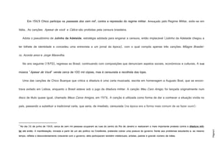 Página3
Em 1969 Chico participa na passeata dos cem mil1
, contra a repressão do regime militar. Ameaçado pelo Regime Militar, exila-se em
Itália.. As canções Apesar de você e Cálice são proibidas pela censura brasileira.
Adota o pseudónimo de Julinho da Adelaide, estratégia adotada para enganar a censura, então implacável (Julinho da Adelaide chegou a
ter bilhete de identidade e concedeu uma entrevista a um jornal da época), com o qual compôs apenas três canções: Milagre Brasilei-
ro, Acorda amor e Jorge Maravilha.
No ano seguinte (1970), regressa ao Brasil, continuando com composições que denunciam aspetos sociais, económicos e culturais, A sua
música "Apesar de Você" vende cerca de 100 mil cópias, mas é censurada e recolhida das lojas.
Uma das canções de Chico Buarque que critica a ditadura é uma carta musicada, escrita em homenagem a Augusto Boal, que se encon-
trava exilado em Lisboa, enquanto o Brasil esteve sob o jugo da ditadura militar. A canção Meu Caro Amigo, foi lançada originalmente num
disco de título quase igual, chamado Meus Caros Amigos, em 1976. A canção é utilizada como forma de dar a conhecer a situação vivida no
país, passando a substituir a tradicional carta, que seria, de imediato, censurada (na época era a forma mais comum de se fazer ouvir):
1
No dia 26 de junho de 1968, cerca de cem mil pessoas ocuparam as ruas do centro do Rio de Janeiro e realizaram o mais importante protesto contra a ditadura mili-
tar até então. A manifestação, iniciada a partir de um ato político na Cinelândia, pretendia cobrar uma postura do governo frente aos problemas estudantis e, ao mesmo
tempo, refletia o descontentamento crescente com o governo; dela participaram também intelectuais, artistas, padres e grande número de mães.
 