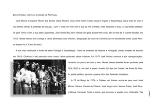 Página7
ZECA AFONSO: CONTRA A DITADURA EM PORTUGAL
José Manuel Cerqueira Afonso dos Santos (Zeca Afonso) viveu entre Aveiro (onde nasceu) Angola e Moçambique (para onde foi viver a
sua família, devido à profissão de seu pai). Com 11 anos vai viver com a sua tia, em Coimbra, onde frequenta o liceu. A sua família desloca-
se para Timor e com a sua pelos Japoneses, José Afonso fica sem notícias dos pais durante três anos, até ao final da II Guerra Mundial, em
1945. Nesse mesmo ano começa a cantar serenatas como «bicho», designação da praxe de Coimbra para os estudantes liceais (José Afon-
so andava no 5.º ano do liceu).
A sua vida continuará a dividir-se entre Portugal e Moçambique. Torna-se professor de História e Português, sendo proibido de lecionar
em 1968. Continua o seu percurso como cantor, tendo publicado várias músicas. Em 1973 José Afonso continua a sua «peregrinação»,
cantando um pouco em todo o lado. Muitas dessas sessões foram proibidas pela
PIDE/DGS e, em abril é preso, ficando 20 dias em Caxias, até finais de Maio.
Na prisão política, escreve o poema «Era Um Redondo Vocábulo».
A 29 de Março de 1974, o Coliseu, em Lisboa, enche-se para ouvir José
Afonso, Adriano Correia de Oliveira, José Jorge Letria, Manuel Freire, José Bara-
ta Moura, Fernando Tordo e outros, que terminam a sessão com «Grândola, Vila
http://blitz.sapo.pt/iv/0/538/424/encontrocano-5014.jpg
 