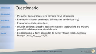 INTRODUCCIÓN
METODOLOGÍA
RESULTADOS
CONCLUSIONES
ANEXOS
Cuestionario
• Preguntas demográficas; serie comediaTOM; otras series
• Evaluación atributos personajes, diferenciales semánticos (1-7)
• Evaluación atributos serie (1-7)
• Dilución declarada (Jacoby, 2008): mensaje del sketch; daño a la imagen;
probabilidad de continuar viendo la serie.
• Etnocentrismo: 4 items adaptados de Russel y Russel (2006), Nijssen y
Douglas (2004), αCronbach = 0,75.
Análisis de Dilución de Marcas... - Macías y Balcázar (2015) 10
 