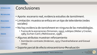 INTRODUCCIÓN
METODOLOGÍA
RESULTADOS
CONCLUSIONES
ANEXOS
Conclusiones
• Aporte: escenario real, evidencia estudios de tarnishment.
• Limitación: muestra se enfoca en un tipo de televidente (redes
sociales)
• No hay evidencia de tarnishment en ninguna de las metodologías.
• Fuerza de la asociaciones (Simonson, 1993), subtipos (Weber y Crocker,
1983; Gurhan-Canli y Maheswaran, 1998).
• Algunos atributos muestran reforzamiento
• Asimilación-contraste (Anderson, 1973; Chandrashekaran and Grewal
(2003)
• Soporte parcial de efecto etnocentrismoevaluación
Análisis de Dilución de Marcas... - Macías y Balcázar (2015) 22
 