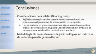 INTRODUCCIÓN
METODOLOGÍA
RESULTADOS
CONCLUSIONES
ANEXOS
Conclusiones
• Consideraciones para validez (Dunning, 2007):
1. Self-selection según variable correlacionada con resultado? No
encontramos algún motivo de preocupación en este punto.
2. Hay desbalance en grupo con respecto a alguna variable que pudiera
explicar diferencias entre grupos? Sí, la nacionalidad. Sin embargo, al
separar por nacionalidad los resultados no cambiaron.
• Metodología útil como elemento de juicio en litigios: no todo caso
de imitación/parodia genera dilución.
Análisis de Dilución de Marcas... - Macías y Balcázar (2015) 23
 
