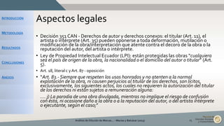 INTRODUCCIÓN
METODOLOGÍA
RESULTADOS
CONCLUSIONES
ANEXOS
Aspectos legales
• Decisión 351 CAN - Derechos de autor y derechos conexos: el titular (Art. 11), el
artista o intérprete (Art. 35) pueden oponerse a toda deformación, mutilación o
modificación de la obra/interpretación que atente contra el decoro de la obra o la
reputación del autor, del artista o intérprete.
• Ley de Propiedad Intelectual Ecuador (LPI): están protegidas las obras “cualquiera
sea el país de origen de la obra, la nacionalidad o el domicilio del autor o titular” (Art.
5).
• Art. 18, literal c y Art. 87 - oposición
• “Art. 83.- Siempre que respeten los usos honrados y no atenten a la normal
explotación de la obra, ni causen perjuicios al titular de los derechos, son lícitos,
exclusivamente, los siguientes actos, los cuales no requieren la autorización del titular
de los derechos ni están sujetos a remuneración alguna:
• …. j) La parodia de una obra divulgada, mientras no implique el riesgo de confusión
con ésta, ni ocasione daño a la obra o a la reputación del autor, o del artista intérprete
o ejecutante, según el caso;”
Análisis de Dilución de Marcas... - Macías y Balcázar (2015) 25
 