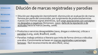 INTRODUCCIÓN
METODOLOGÍA
RESULTADOS
CONCLUSIONES
ANEXOS
Dilución de marcas registradas y parodias
• Dilución por degradación (tarnishment): disminución en evaluación de marca
famosa por parte del consumidor, por surgimiento de productos/servicios
nuevos con mismos signos distintivos, que crean asociaciones con conceptos
no deseados o negativos (Simonson, 1993), daño de la reputación o de
actitudes hacia la marca (Jacoby, 2008).
Análisis de Dilución de Marcas... - Macías y Balcázar (2015) 4
Coca-Cola Co. v. Gemini Rising, Inc.
• Productos o servicios desagradables (sexo, drogas o violencia), críticas o
parodias (Long, 2006; Bradford, 2008).
• Parodias: trabajo artístico o literario que imita de forma cómica o ridiculiza
una obra. Comúnmente se basan en marcas registradas o personajes
famosos - fácil reconocimiento de obra (Reid, 2004)
 
