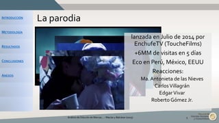 INTRODUCCIÓN
METODOLOGÍA
RESULTADOS
CONCLUSIONES
ANEXOS
La parodia
Análisis de Dilución de Marcas... - Macías y Balcázar (2015) 5
lanzada en Julio de 2014 por
EnchufeTV (ToucheFilms)
+6MM de visitas en 5 días
Eco en Perú, México, EEUU
Reacciones:
Ma. Antonieta de las Nieves
CarlosVillagrán
EdgarVivar
Roberto Gómez Jr.
 