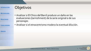 INTRODUCCIÓN
METODOLOGÍA
RESULTADOS
CONCLUSIONES
ANEXOS
Objetivos
• Analizar si El Chico del Barril produce un daño en las
evaluaciones (tarnishment) de la serie original o de sus
personajes
• Analizar si el etnocentrismo modera la eventual dilución.
Análisis de Dilución de Marcas... - Macías y Balcázar (2015) 6
 