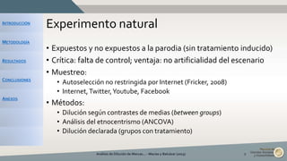 INTRODUCCIÓN
METODOLOGÍA
RESULTADOS
CONCLUSIONES
ANEXOS
Experimento natural
• Expuestos y no expuestos a la parodia (sin tratamiento inducido)
• Crítica: falta de control; ventaja: no artificialidad del escenario
• Muestreo:
• Autoselección no restringida por Internet (Fricker, 2008)
• Internet,Twitter,Youtube, Facebook
• Métodos:
• Dilución según contrastes de medias (between groups)
• Análisis del etnocentrismo (ANCOVA)
• Dilución declarada (grupos con tratamiento)
Análisis de Dilución de Marcas... - Macías y Balcázar (2015) 9
 